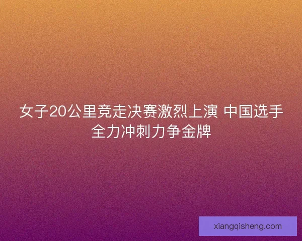 女子20公里竞走决赛激烈上演 中国选手全力冲刺力争金牌