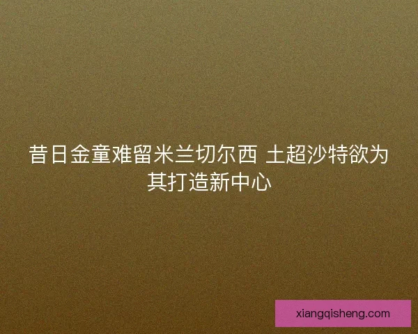 昔日金童难留米兰切尔西 土超沙特欲为其打造新中心 昔日金童难留米兰切尔西 土超沙特欲为其打造新中心