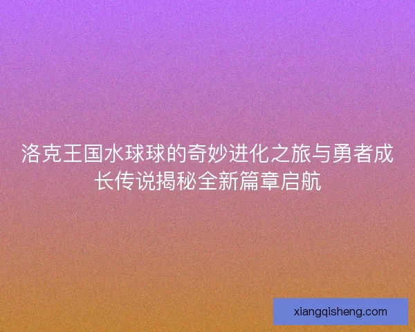 洛克王国水球球的奇妙进化之旅与勇者成长传说揭秘全新篇章启航