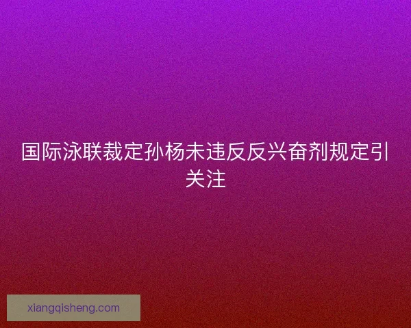 国际泳联裁定孙杨未违反反兴奋剂规定引关注