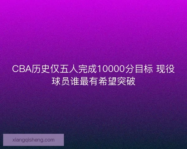 CBA历史仅五人完成10000分目标 现役球员谁最有希望突破