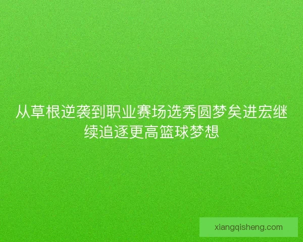 从草根逆袭到职业赛场选秀圆梦矣进宏继续追逐更高篮球梦想