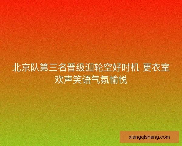北京队第三名晋级迎轮空好时机 更衣室欢声笑语气氛愉悦