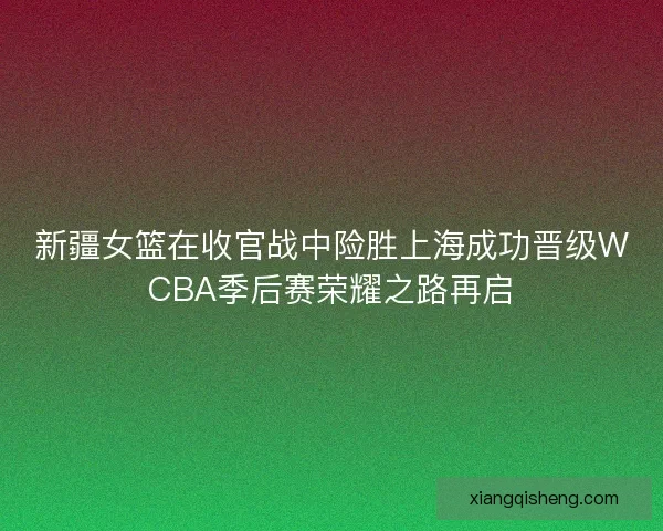 新疆女篮在收官战中险胜上海成功晋级WCBA季后赛荣耀之路再启