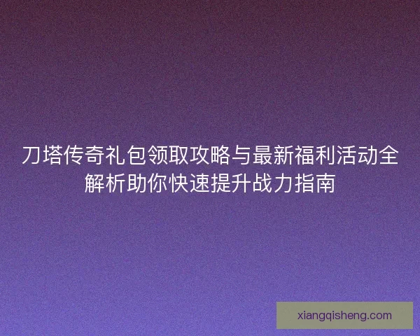 刀塔传奇礼包领取攻略与最新福利活动全解析助你快速提升战力指南
