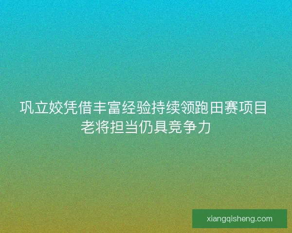 巩立姣凭借丰富经验持续领跑田赛项目 老将担当仍具竞争力 巩立姣凭借丰富经验持续领跑田赛项目 老将担当仍具竞争力