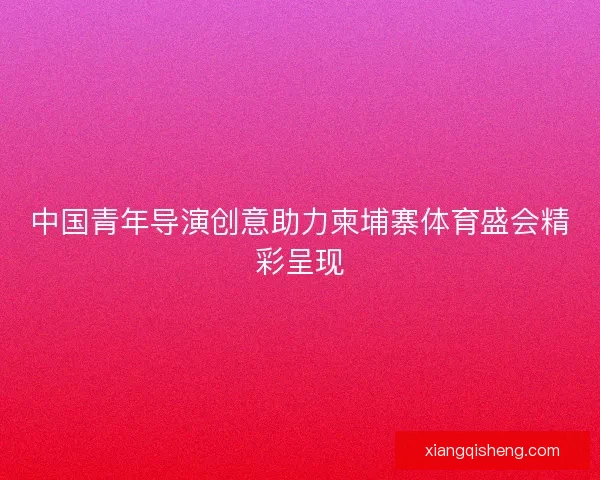 中国青年导演创意助力柬埔寨体育盛会精彩呈现 中国青年导演创意助力柬埔寨体育盛会精彩呈现