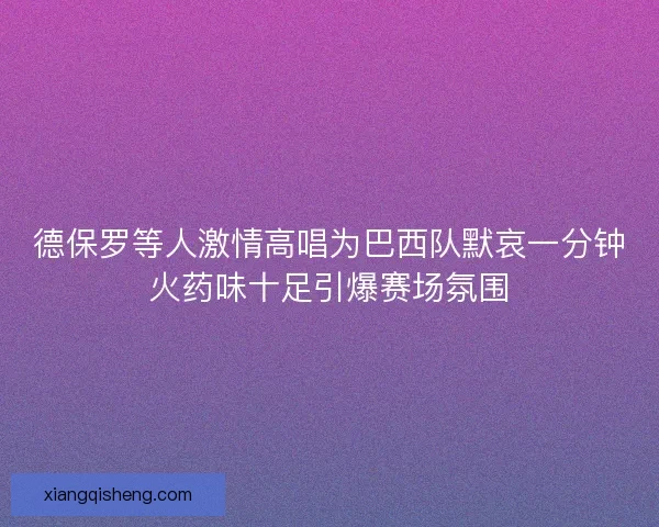 德保罗等人激情高唱为巴西队默哀一分钟火药味十足引爆赛场氛围