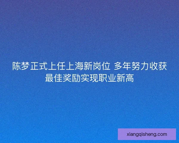 陈梦正式上任上海新岗位 多年努力收获最佳奖励实现职业新高