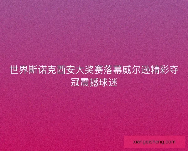 世界斯诺克西安大奖赛落幕威尔逊精彩夺冠震撼球迷