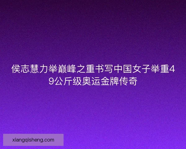 侯志慧力举巅峰之重书写中国女子举重49公斤级奥运金牌传奇