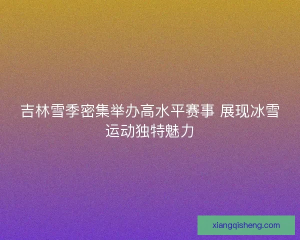 吉林雪季密集举办高水平赛事 展现冰雪运动独特魅力