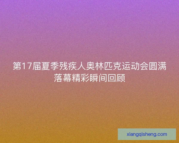 第17届夏季残疾人奥林匹克运动会圆满落幕精彩瞬间回顾 第17届夏季残疾人奥林匹克运动会圆满落幕精彩瞬间回顾