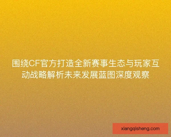 围绕CF官方打造全新赛事生态与玩家互动战略解析未来发展蓝图深度观察 围绕CF官方打造全新赛事生态与玩家互动战略解析未来发展蓝图深度观察
