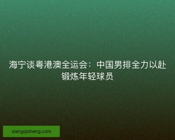 海宁谈粤港澳全运会：中国男排全力以赴锻炼年轻球员