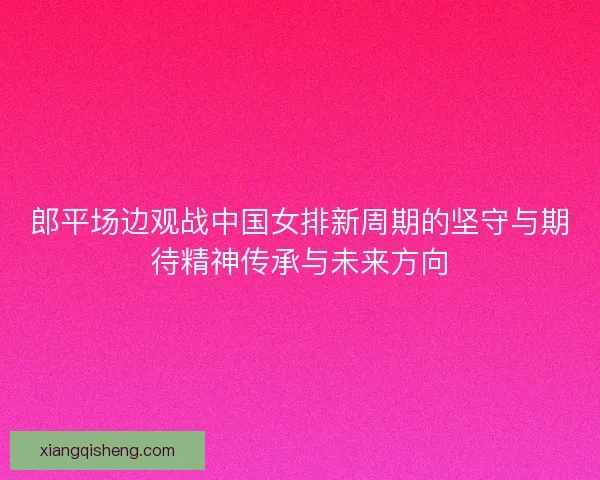 郎平场边观战中国女排新周期的坚守与期待精神传承与未来方向