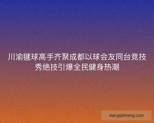 川渝毽球高手齐聚成都以球会友同台竞技秀绝技引爆全民健身热潮