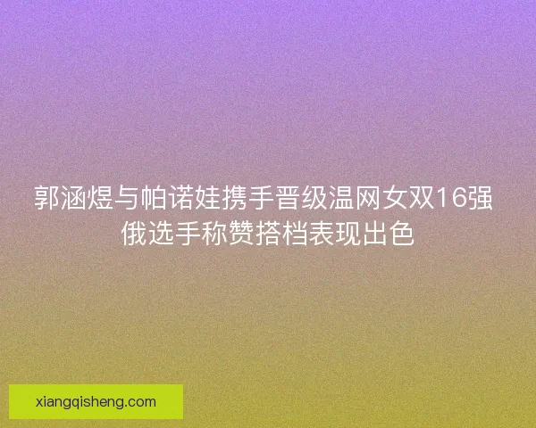 郭涵煜与帕诺娃携手晋级温网女双16强 俄选手称赞搭档表现出色