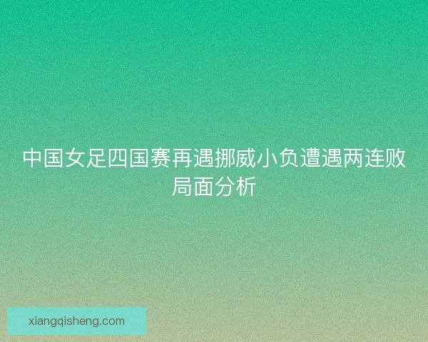 中国女足四国赛再遇挪威小负遭遇两连败局面分析 中国女足四国赛再遇挪威小负遭遇两连败局面分析
