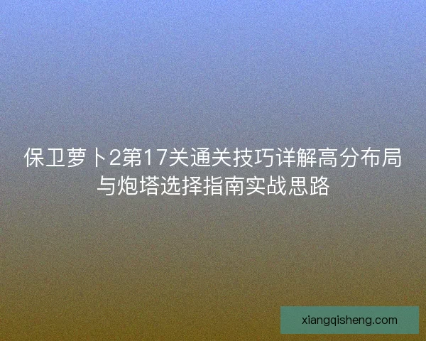 保卫萝卜2第17关通关技巧详解高分布局与炮塔选择指南实战思路 保卫萝卜2第17关通关技巧详解高分布局与炮塔选择指南实战思路