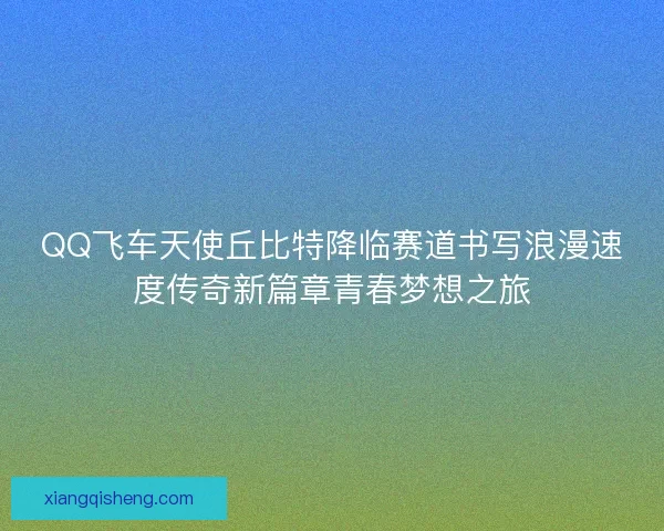 QQ飞车天使丘比特降临赛道书写浪漫速度传奇新篇章青春梦想之旅