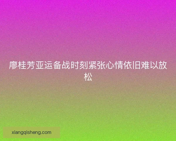 廖桂芳亚运备战时刻紧张心情依旧难以放松 廖桂芳亚运备战时刻紧张心情依旧难以放松