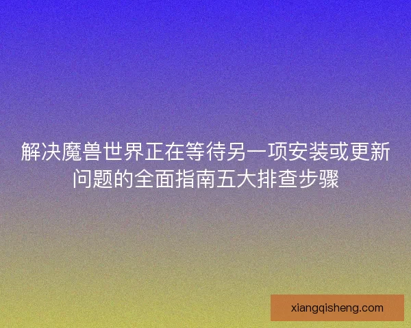 解决魔兽世界正在等待另一项安装或更新问题的全面指南五大排查步骤 解决魔兽世界正在等待另一项安装或更新问题的全面指南五大排查步骤