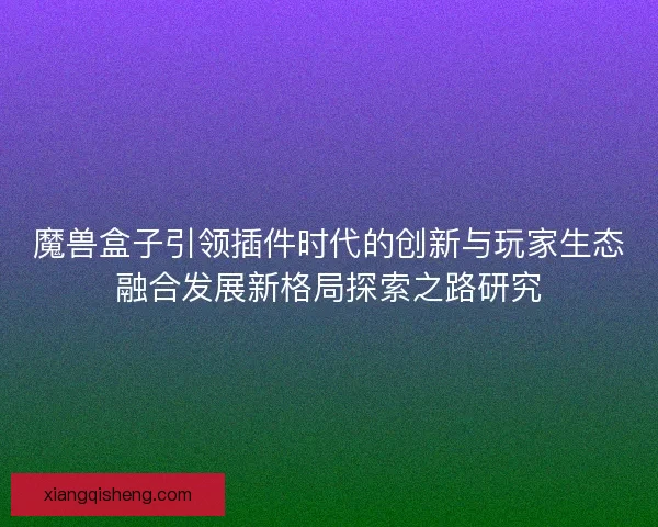 魔兽盒子引领插件时代的创新与玩家生态融合发展新格局探索之路研究 魔兽盒子引领插件时代的创新与玩家生态融合发展新格局探索之路研究